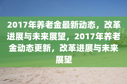 2017年養(yǎng)老金最新動(dòng)態(tài)，改革進(jìn)展與未來展望，2017年養(yǎng)老金動(dòng)態(tài)更新，改革進(jìn)展與未來展望