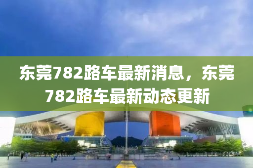 東莞782路車最新消息，東莞782路車最新動態(tài)更新