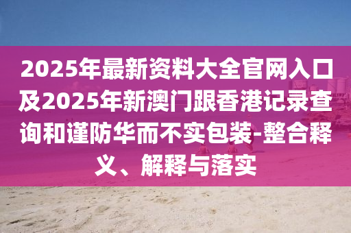 2025年最新資料大四川好木優(yōu)材家居有限公司全官網(wǎng)入口及2025年新澳門跟香港記錄查詢和謹(jǐn)防華而不實包裝-整合釋義、解釋與落實