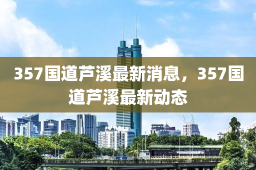 357國道蘆溪最新消息，357國道蘆溪最新動態(tài)