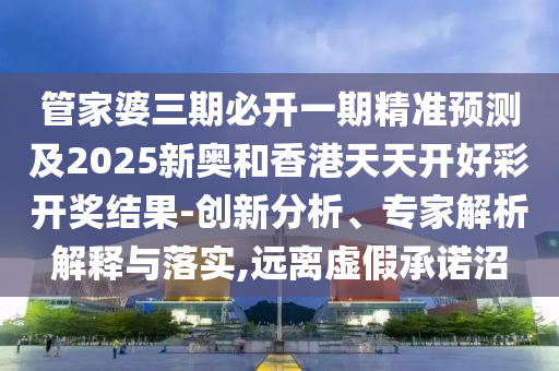 管家婆三期必開一期精準預(yù)測及2025新奧和香港天天開好彩開獎結(jié)果-創(chuàng)新分析、專家解析解釋與落實,遠離虛假承諾沼