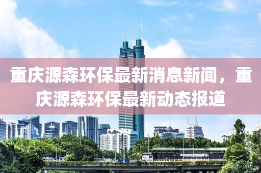 重慶源森環(huán)保最新消息新聞，重慶源森環(huán)保最新動態(tài)報道四川好木優(yōu)材家居有限公司