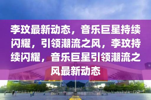 李玟最新動態(tài)，音樂巨星持續(xù)閃耀，引領潮流之風，李玟持續(xù)閃耀，音樂巨星引領潮流之風最新動態(tài)