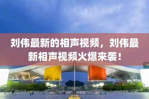 劉偉最新的相聲視頻，劉偉最新相聲視頻火爆來襲！