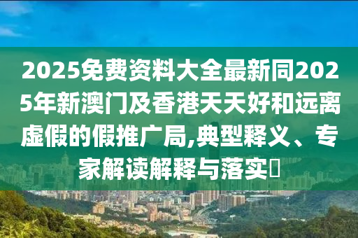 2025免費(fèi)資料大全最新同2025年新澳門及香港天天好和遠(yuǎn)離虛假的假推廣局,典型釋義、專家解讀解釋與落實(shí)?