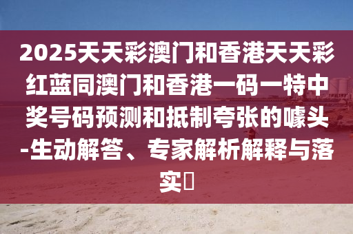 2025天天彩澳門和香港天天彩紅藍(lán)同澳門和香港一碼一特中獎號碼預(yù)測和抵制夸張的噱頭-生動解答、專家解析解釋與落實?