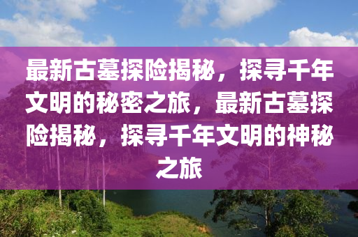 最新古墓探險(xiǎn)揭秘，探尋千年文明的秘密之旅，最新古墓探險(xiǎn)揭秘，探尋千年文明的神秘之旅