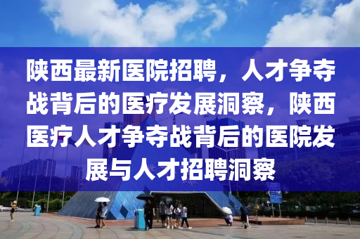 陜西最新醫(yī)院招聘，人才爭(zhēng)奪戰(zhàn)背后的醫(yī)療發(fā)展洞察，陜西醫(yī)療人才爭(zhēng)奪戰(zhàn)背后的醫(yī)院發(fā)展與人才招聘洞察