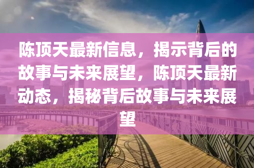 陳頂天最新信息，揭示背后的故事與未來展望，陳頂天最新動(dòng)態(tài)，揭秘背后故事與未來展望