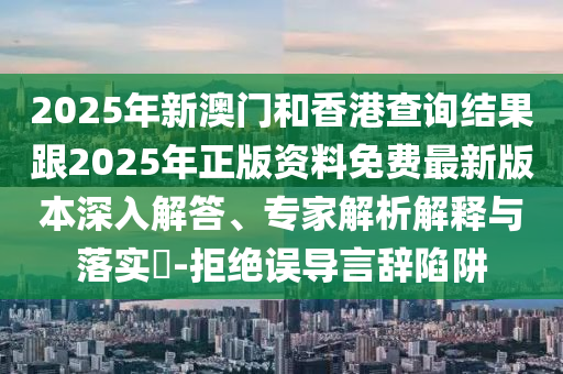 2025年新澳門和香港查詢結(jié)果跟2025年正版資料免費(fèi)最新版本深入解答、專家解析解釋與落實(shí)?-拒絕誤導(dǎo)言辭陷阱