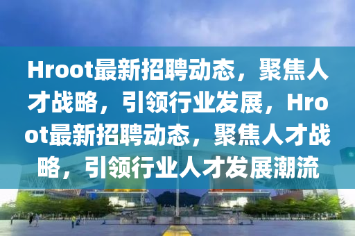 Hroot最新招聘動(dòng)態(tài)，聚焦人才戰(zhàn)略，引領(lǐng)行業(yè)發(fā)展，Hroot最新招聘動(dòng)態(tài)，聚焦人才戰(zhàn)略，引領(lǐng)行業(yè)人才發(fā)展潮流