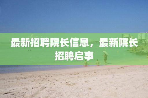 最新招聘院長信息，最新院長招聘啟事