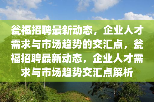 甕福招聘最新動態(tài)，企業(yè)人才需求與市場趨勢的交匯點(diǎn)，甕福招聘最新動態(tài)，企業(yè)人才需求與市場趨勢交匯點(diǎn)解析