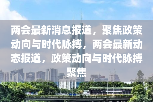兩會最新消息報(bào)道，聚焦政策動向與時(shí)代脈搏，兩會最新動態(tài)報(bào)道，政策動向與時(shí)代脈搏聚焦