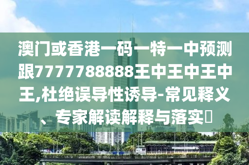 澳門(mén)或香港一碼一特一中預(yù)測(cè)跟7777788888王中王中王中王,杜絕誤導(dǎo)性誘導(dǎo)-常見(jiàn)釋義、專家解讀解釋與落實(shí)?