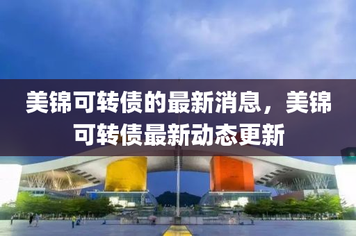 美錦可轉(zhuǎn)債的最新消息，美錦可轉(zhuǎn)債最新動態(tài)更新