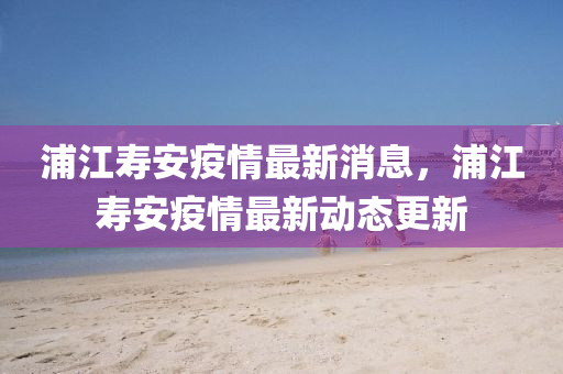 浦江壽安疫情最新消息，浦江壽安疫情最新動(dòng)態(tài)更新