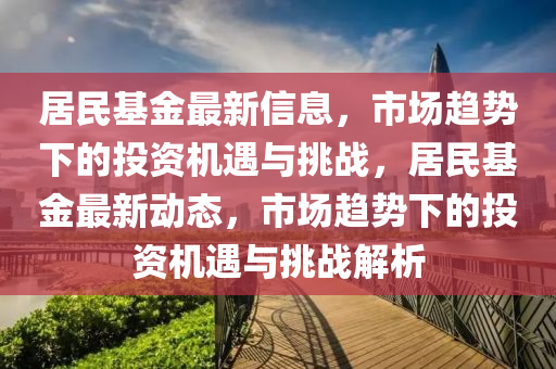 居民基金最新信息，市場趨勢下的投資機遇與挑戰(zhàn)，居民基金最新動態(tài)，市場趨勢下的投資機遇與挑戰(zhàn)解析