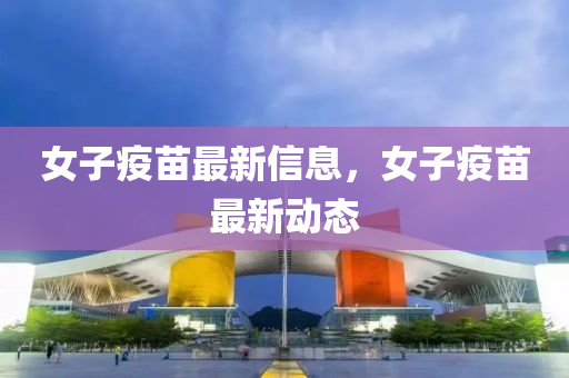 女子疫苗最新信息，女子疫苗最新動態(tài)