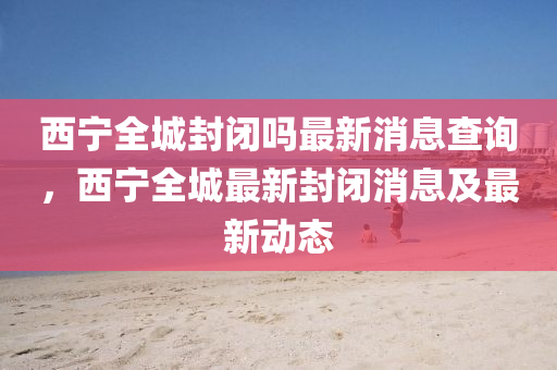 西寧全城封閉嗎最新消息查詢，西寧全城最新封閉消息及最新動態(tài)