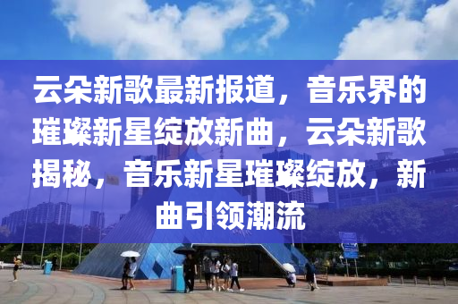 云朵新歌最新報(bào)道，音樂(lè)界的璀璨新星綻放新曲，云朵新歌揭秘，音樂(lè)新星璀璨綻放，新曲引領(lǐng)潮流