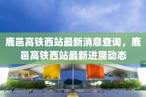 鹿邑高鐵西站最新消息查詢，鹿邑高鐵西站最新進(jìn)展動態(tài)