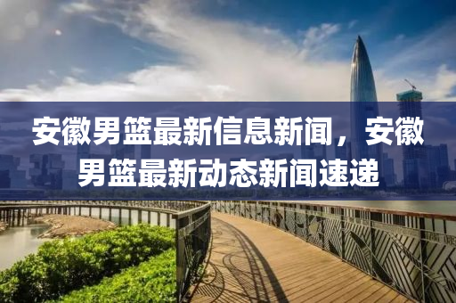 安徽男籃最新信息新聞，安徽男籃最新動(dòng)態(tài)新聞速遞