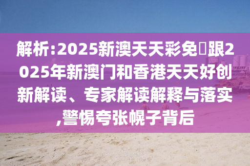 解析:2025新澳天天彩免費(fèi)跟2025年新澳門和香港天天好創(chuàng)新解讀、專家解讀解釋與落實(shí),警惕夸張幌子背后