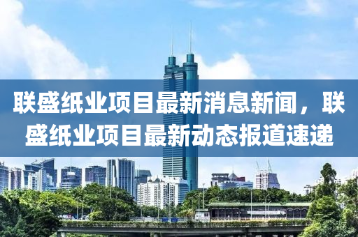 聯(lián)盛紙業(yè)項(xiàng)目最新消息新聞，聯(lián)盛紙業(yè)項(xiàng)目最新動(dòng)態(tài)報(bào)道速遞