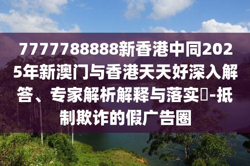 7777788888新香港中同2025年新澳門與香港天天好深入解答、專家解析解釋與落實(shí)?-抵制欺詐的假廣告圈
