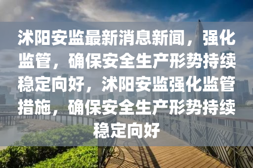 沭陽(yáng)安監(jiān)最新消息新聞，強(qiáng)化監(jiān)管，確保安全生產(chǎn)形勢(shì)持續(xù)穩(wěn)定向好，沭陽(yáng)安監(jiān)強(qiáng)化監(jiān)管措施，確保安全生產(chǎn)形勢(shì)持續(xù)穩(wěn)定向好