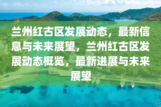 蘭州紅古區(qū)發(fā)展動(dòng)態(tài)，最新信息與未來(lái)展望，蘭州紅古區(qū)發(fā)展動(dòng)態(tài)概覽，最新進(jìn)展與未來(lái)展望