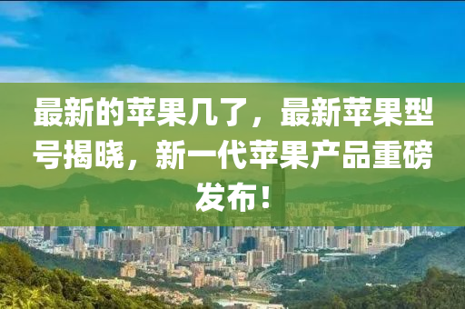 最新的蘋果幾了，最新蘋果型號揭曉，新一代蘋果產(chǎn)品重磅發(fā)布！