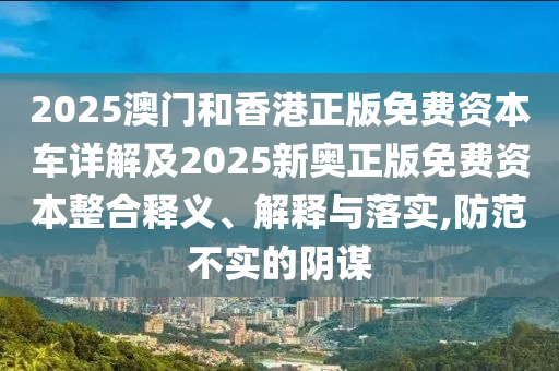 2025澳門和香港正版免費資本車詳解及2025新奧正版免費資本整合釋義、解釋與落實,防范不實的陰謀