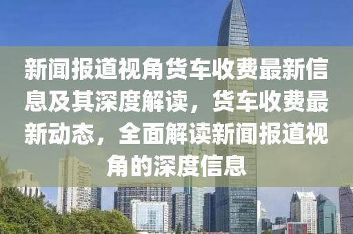 新聞報(bào)道視角貨車收費(fèi)最新信息及其深度解讀，貨車收費(fèi)最新動(dòng)態(tài)，全面解讀新聞報(bào)道視角的深度信息