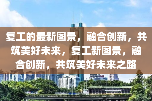 復(fù)工的最新圖景，融合創(chuàng)新，共筑美好未來，復(fù)工新圖景，融合創(chuàng)新，共筑美好未來之路