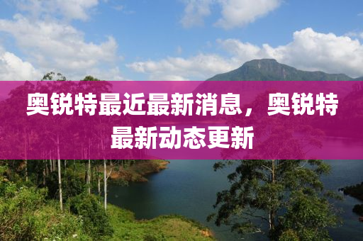 奧銳特最近最新消息，奧銳特最新動態(tài)更新