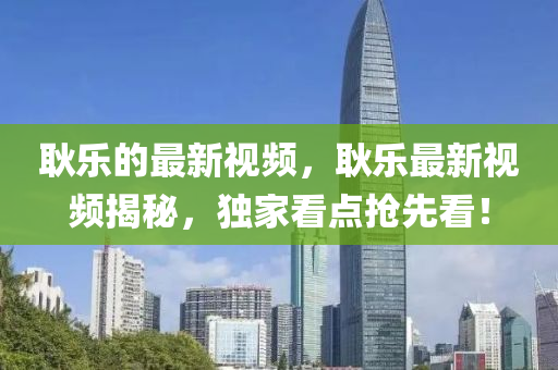 耿樂的最新視頻，耿樂最新視頻揭秘，獨家看點搶先看！