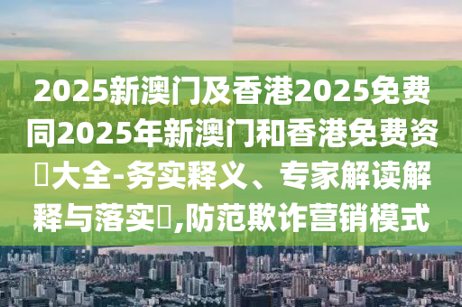 2025新澳門及香港2025免費同2025年新澳門和香港免費資枓大全-務(wù)實釋義、專家解讀解釋與落實?,防范欺詐營銷模式