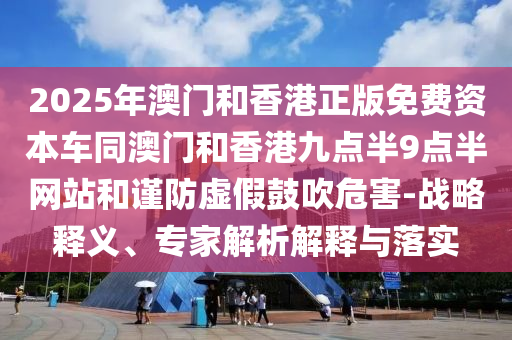 2025年澳門和香港正版免費資本車同澳門和香港九點半9點半網站和謹防虛假鼓吹危害-戰(zhàn)略釋義、專家解析解釋與落實
