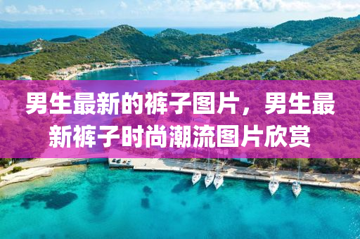 男生最新的褲子圖片，男生最新褲子時(shí)尚潮流圖片欣賞