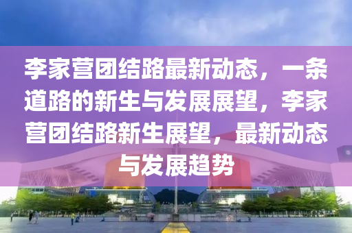 李家營團(tuán)結(jié)路最新動態(tài)，一條道路的新生與發(fā)展展望，李家營團(tuán)結(jié)路新生展望，最新動態(tài)與發(fā)展趨勢