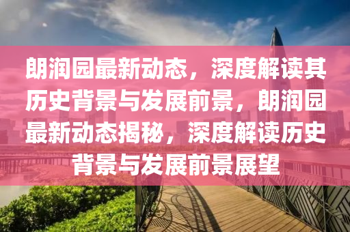 朗潤園最新動(dòng)態(tài)，深度解讀其歷史背景與發(fā)展前景，朗潤園最新動(dòng)態(tài)揭秘，深度解讀歷史背景與發(fā)展前景展望