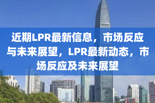 近期LPR最新信息，市場反應(yīng)與未來展望，LPR最新動態(tài)，市場反應(yīng)及未來展望