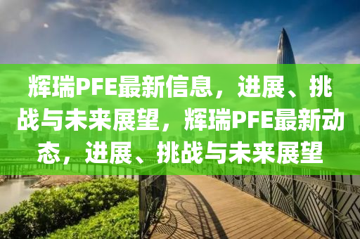 輝瑞PFE最新信息，進(jìn)展、挑戰(zhàn)與未來展望，輝瑞PFE最新動(dòng)態(tài)，進(jìn)展、挑戰(zhàn)與未來展望