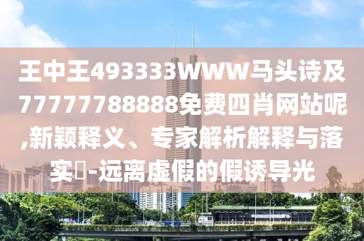 王中王493333WWW馬頭詩(shī)及77777788888免費(fèi)四肖網(wǎng)站呢,新穎釋義、專(zhuān)家解析解釋與落實(shí)?-遠(yuǎn)離虛假的假誘導(dǎo)光