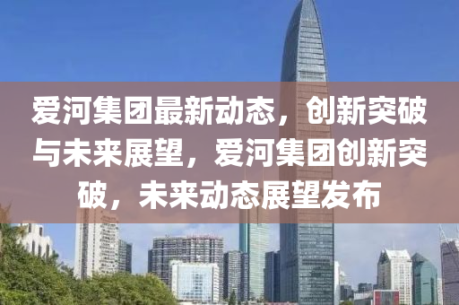 愛(ài)河集團(tuán)最新動(dòng)態(tài)，創(chuàng)新突破與未來(lái)展望，愛(ài)河集團(tuán)創(chuàng)新突破，未來(lái)動(dòng)態(tài)展望發(fā)布