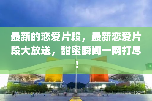 最新的戀愛(ài)片段，最新戀愛(ài)片段大放送，甜蜜瞬間一網(wǎng)打盡！