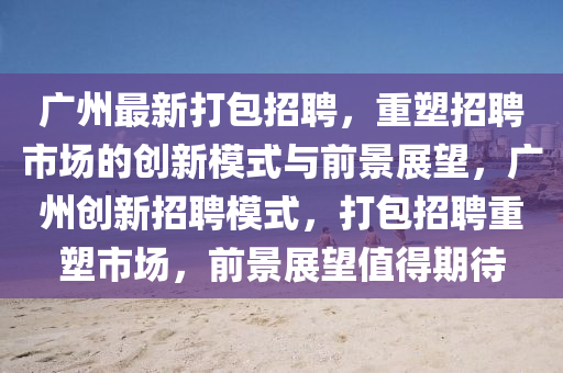 廣州最新打包招聘，重塑招聘市場的創(chuàng)新模式與前景展望，廣州創(chuàng)新招聘模式，打包招聘重塑市場，前景展望值得期待
