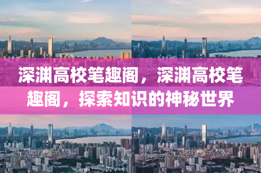 深淵高校筆趣閣，深淵高校筆趣閣，探索知識的神秘世界